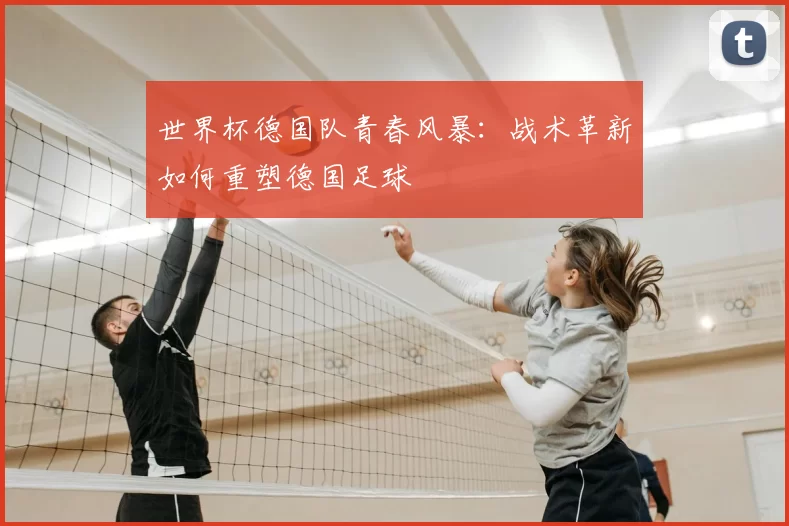 世界杯德国队青春风暴:战术革新如何重塑德国足球