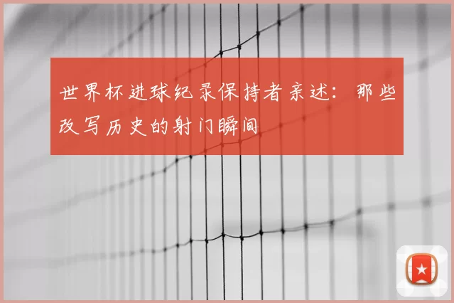 世界杯进球纪录保持者亲述:那些改写历史的射门瞬间