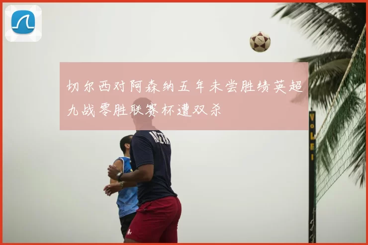 切尔西对阿森纳五年未尝胜绩英超九战零胜联赛杯遭双杀