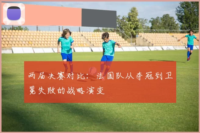 两届决赛对比:法国队从夺冠到卫冕失败的战略演变