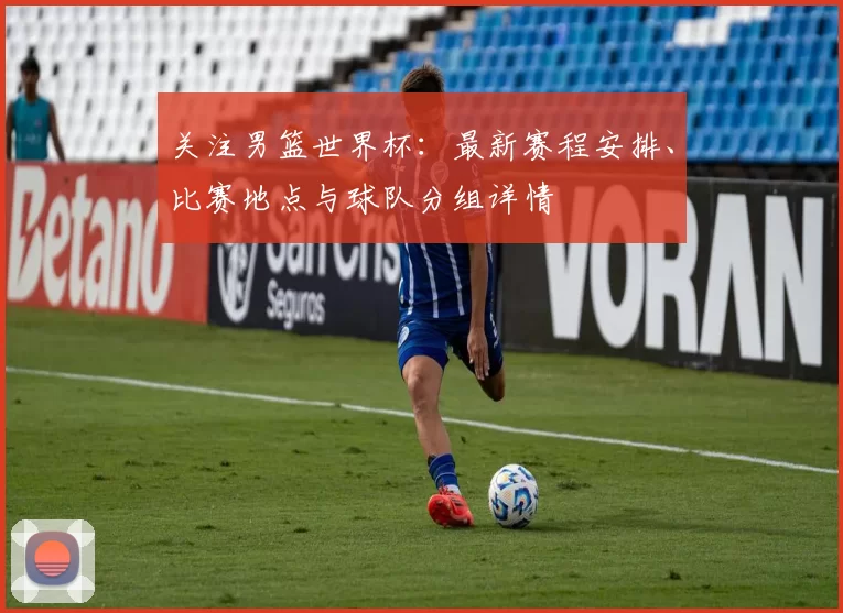 关注男篮世界杯:最新赛程安排、比赛地点与球队分组详情