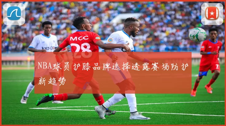 NBA球员护膝品牌选择透露赛场防护新趋势