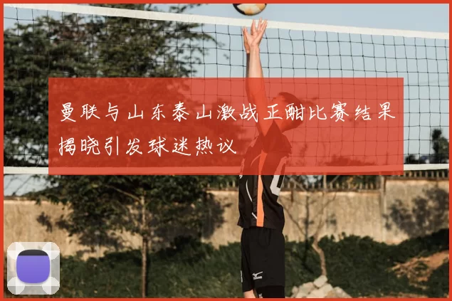 曼联与山东泰山激战正酣比赛结果揭晓引发球迷热议