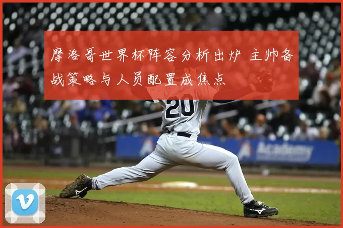 摩洛哥世界杯阵容分析出炉 主帅备战策略与人员配置成焦点