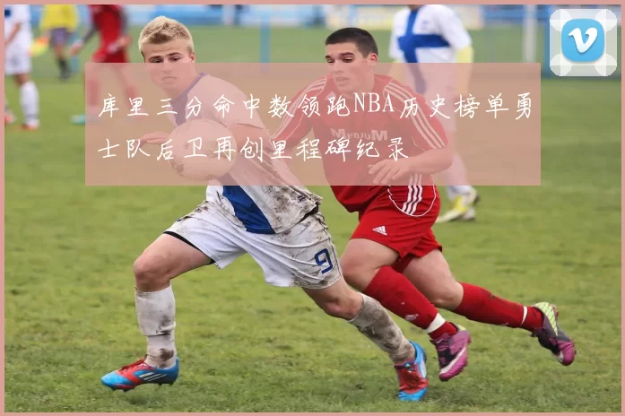 库里三分命中数领跑NBA历史榜单勇士队后卫再创里程碑纪录