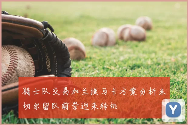 骑士队交易加兰换马卡方案分析米切尔留队前景迎来转机