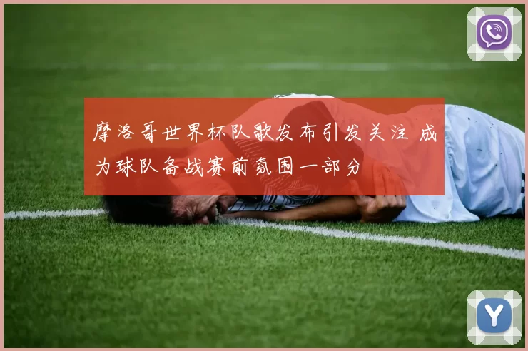 摩洛哥世界杯队歌发布引发关注 成为球队备战赛前氛围一部分
