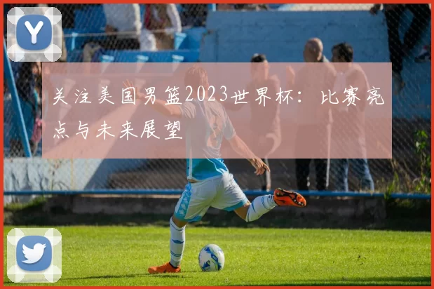 关注美国男篮2023世界杯:比赛亮点与未来展望