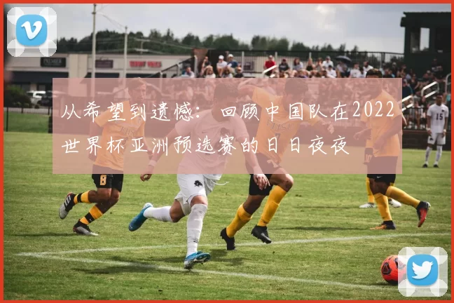 从希望到遗憾:回顾中国队在2022世界杯亚洲预选赛的日日夜夜