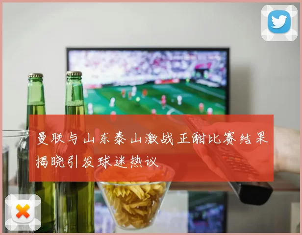 曼联与山东泰山激战正酣比赛结果揭晓引发球迷热议