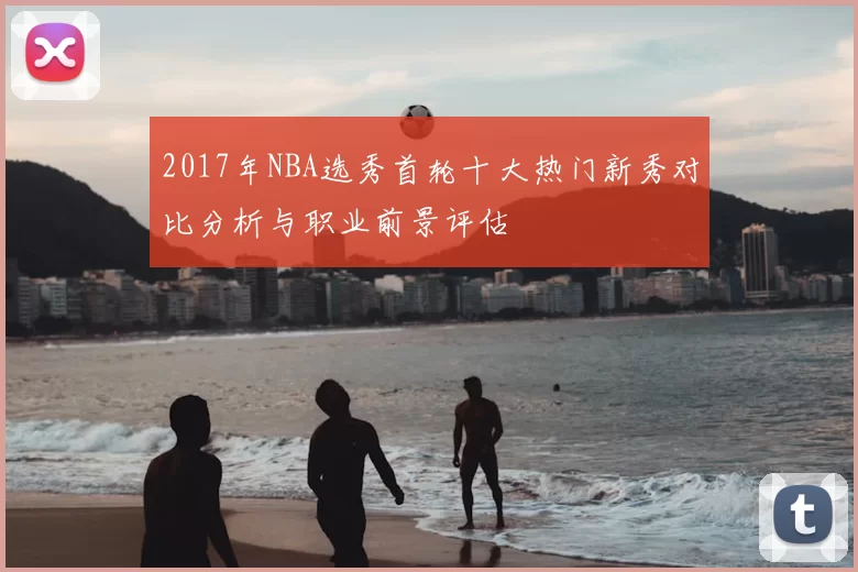 2017年NBA选秀首轮十大热门新秀对比分析与职业前景评估