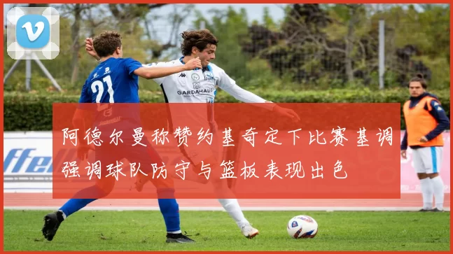 阿德尔曼称赞约基奇定下比赛基调强调球队防守与篮板表现出色