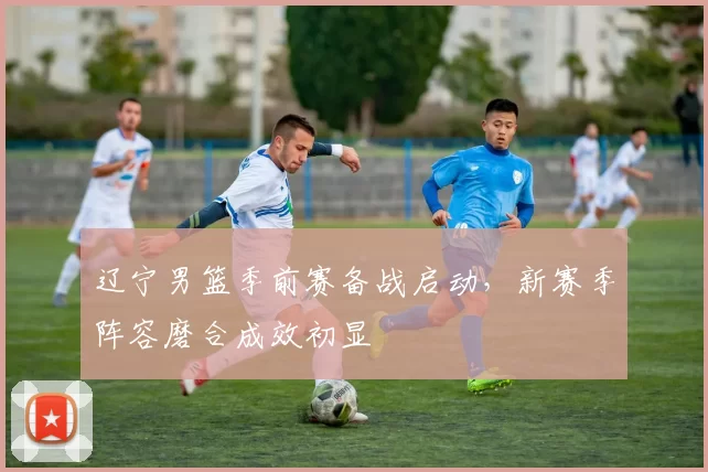 辽宁男篮季前赛备战启动,新赛季阵容磨合成效初显