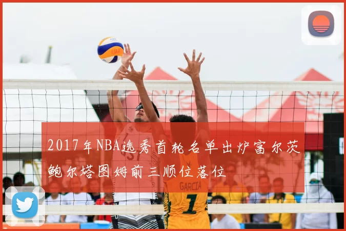 2017年NBA选秀首轮名单出炉富尔茨鲍尔塔图姆前三顺位落位
