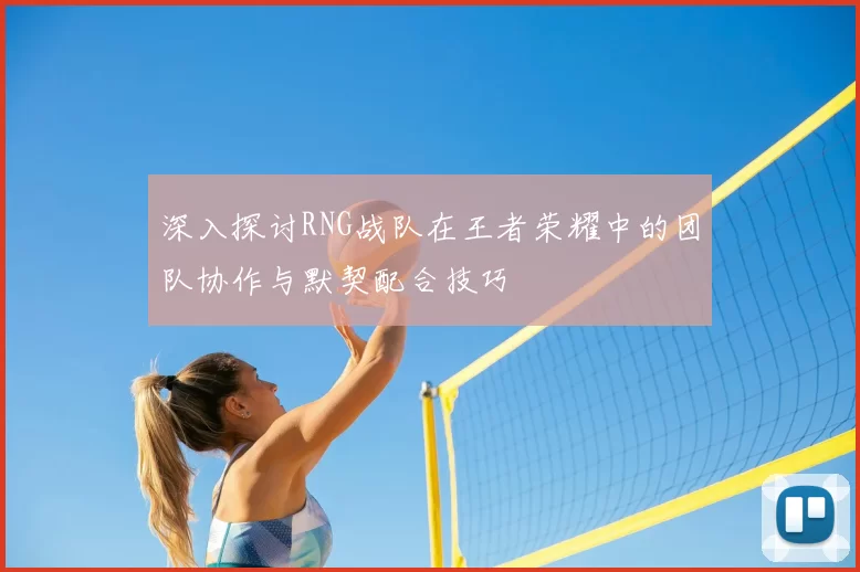 深入探讨RNG战队在王者荣耀中的团队协作与默契配合技巧