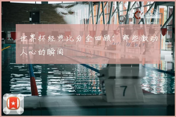 世界杯经典比分全回顾:那些激动人心的瞬间