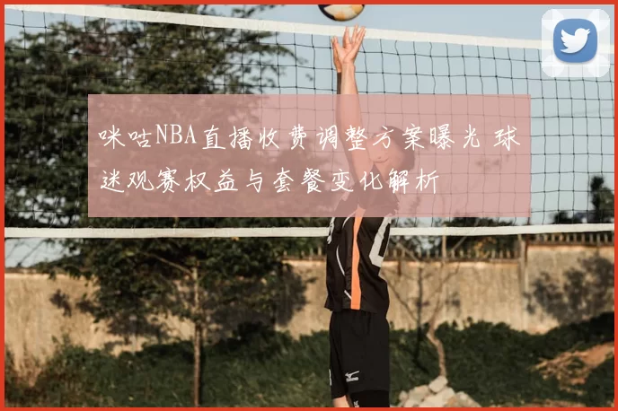 咪咕NBA直播收费调整方案曝光 球迷观赛权益与套餐变化解析