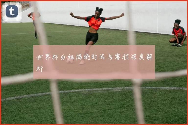 世界杯分组揭晓时间与赛程深度解析