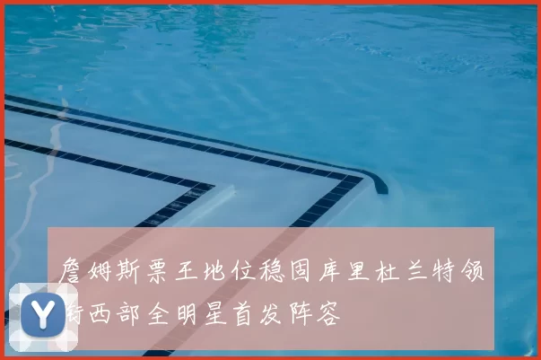 詹姆斯票王地位稳固库里杜兰特领衔西部全明星首发阵容