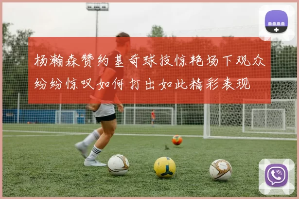杨瀚森赞约基奇球技惊艳场下观众纷纷惊叹如何打出如此精彩表现