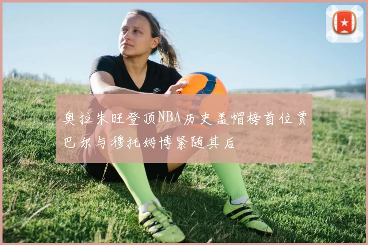 奥拉朱旺登顶NBA历史盖帽榜首位贾巴尔与穆托姆博紧随其后
