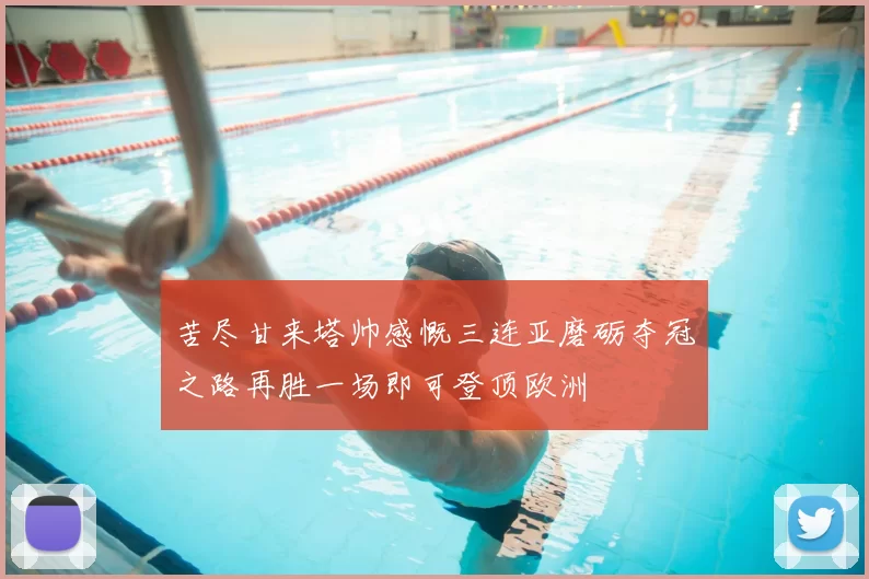 苦尽甘来塔帅感慨三连亚磨砺夺冠之路再胜一场即可登顶欧洲