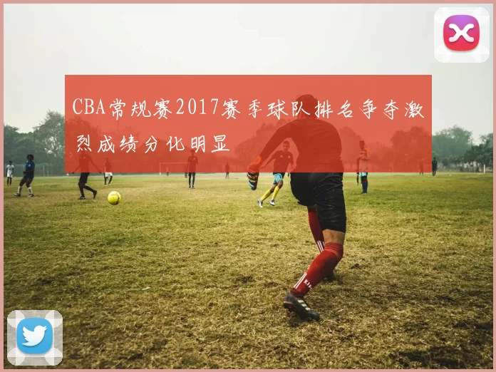 CBA常规赛2017赛季球队排名争夺激烈成绩分化明显