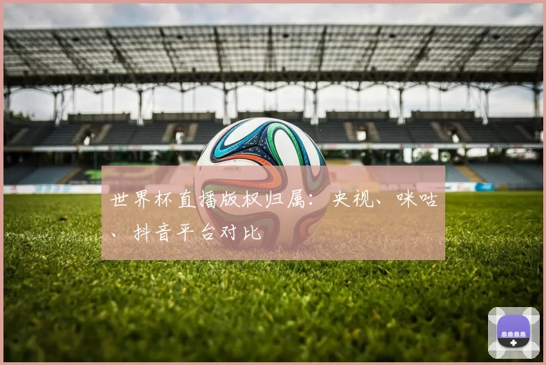 世界杯直播版权归属:央视、咪咕、抖音平台对比