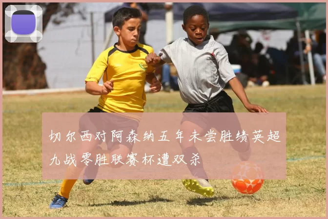 切尔西对阿森纳五年未尝胜绩英超九战零胜联赛杯遭双杀