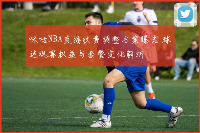 咪咕NBA直播收费调整方案曝光 球迷观赛权益与套餐变化解析