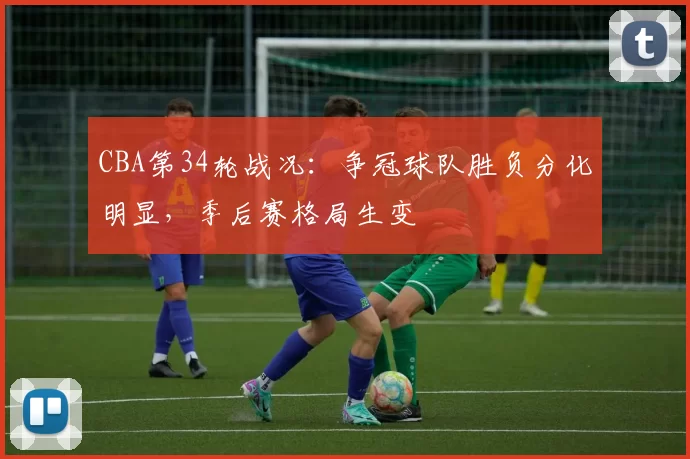 CBA第34轮战况：争冠球队胜负分化明显，季后赛格局生变