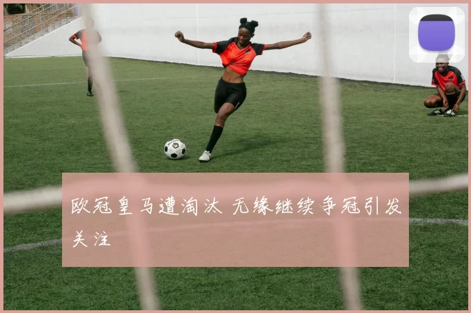 欧冠皇马遭淘汰 无缘继续争冠引发关注