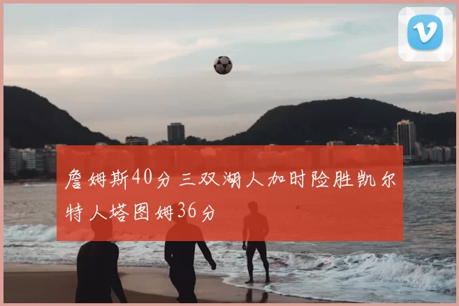 詹姆斯40分三双湖人加时险胜凯尔特人塔图姆36分