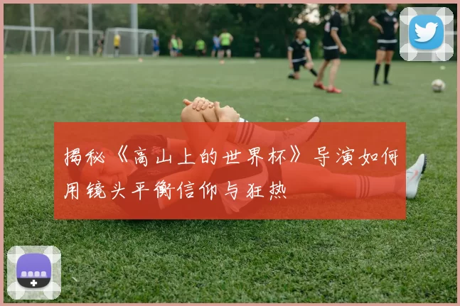 揭秘《高山上的世界杯》导演如何用镜头平衡信仰与狂热