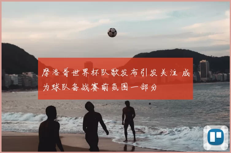 摩洛哥世界杯队歌发布引发关注 成为球队备战赛前氛围一部分