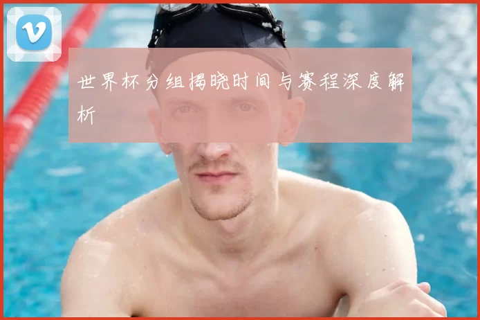 世界杯分组揭晓时间与赛程深度解析