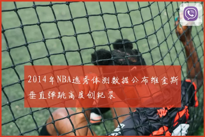 2014年NBA选秀体测数据公布维金斯垂直弹跳高度创纪录