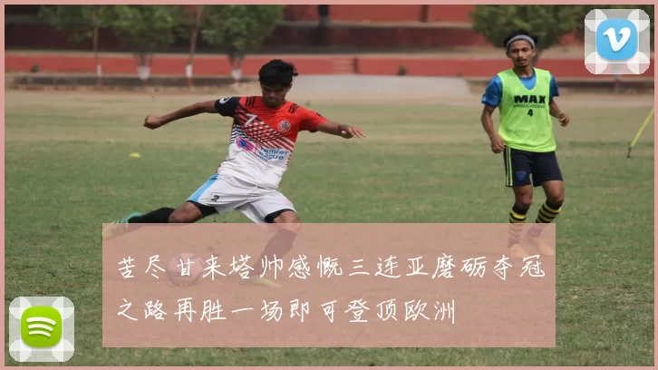 苦尽甘来塔帅感慨三连亚磨砺夺冠之路再胜一场即可登顶欧洲