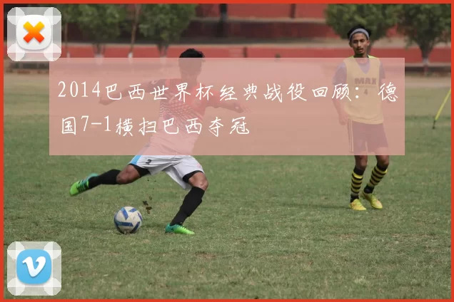2014巴西世界杯经典战役回顾：德国7-1横扫巴西夺冠