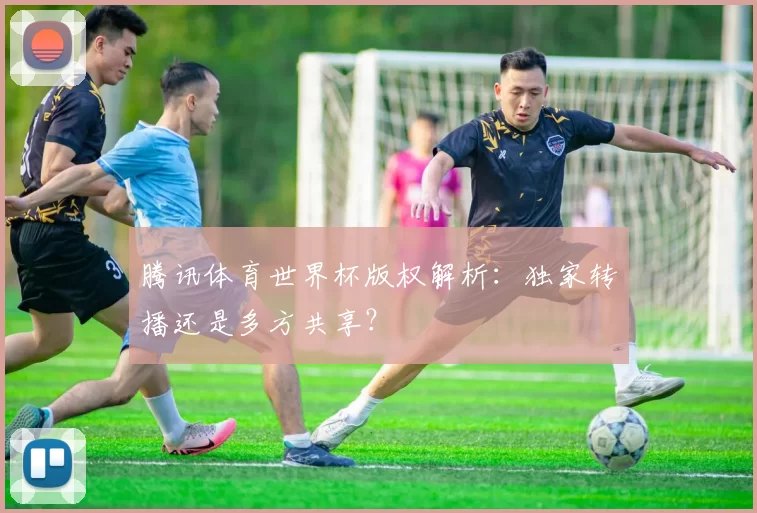 腾讯体育世界杯版权解析:独家转播还是多方共享?