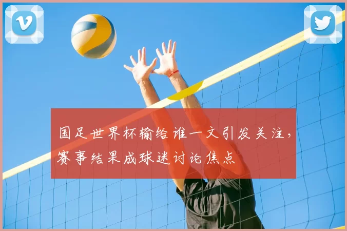 国足世界杯输给谁一文引发关注,赛事结果成球迷讨论焦点