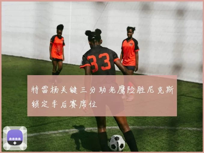 特雷杨关键三分助老鹰险胜尼克斯锁定季后赛席位