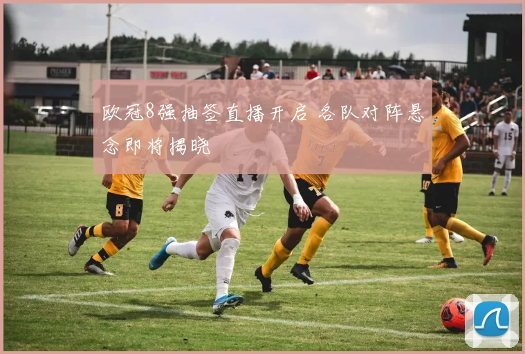 欧冠8强抽签直播开启 各队对阵悬念即将揭晓