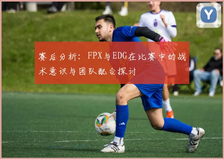 赛后分析：FPX与EDG在比赛中的战术意识与团队配合探讨