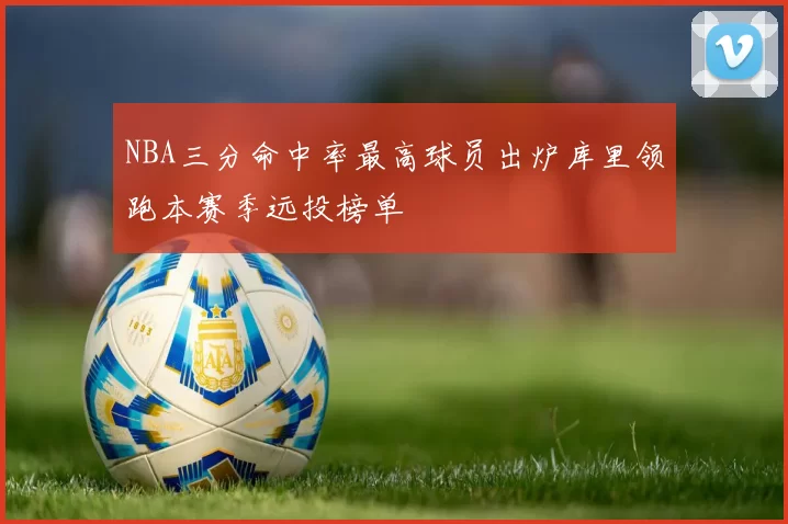 NBA三分命中率最高球员出炉库里领跑本赛季远投榜单