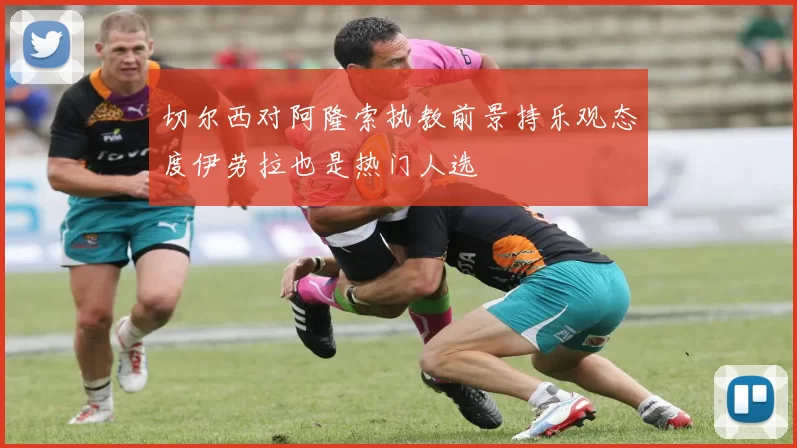 切尔西对阿隆索执教前景持乐观态度伊劳拉也是热门人选