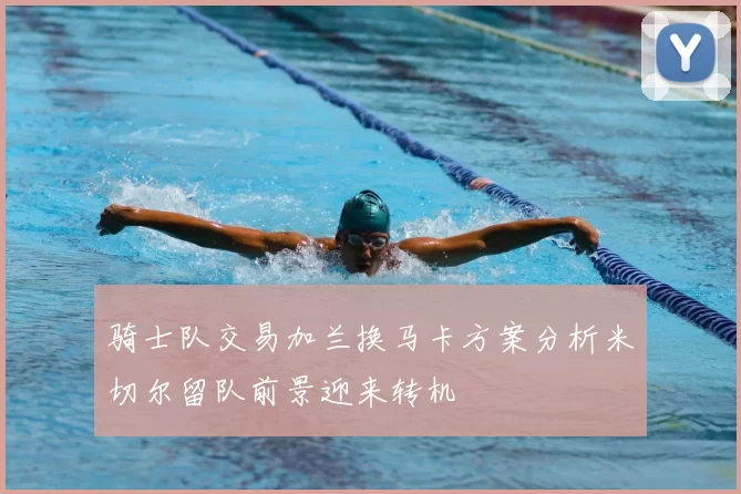 骑士队交易加兰换马卡方案分析米切尔留队前景迎来转机