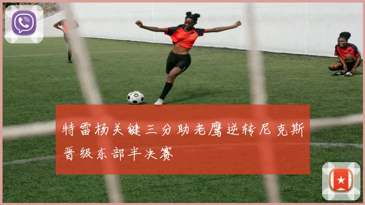 特雷杨关键三分助老鹰逆转尼克斯晋级东部半决赛