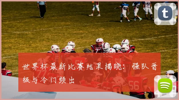 世界杯最新比赛结果揭晓：强队晋级与冷门频出