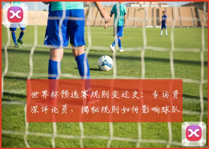 世界杯预选赛规则变迁史：专访资深评论员，揭秘规则如何影响球队命运